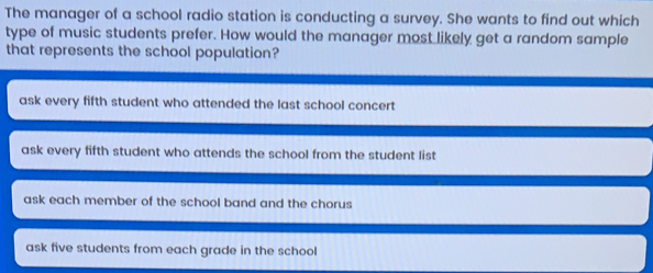 The manager of a school radio station is conducting a survey. She wants to find out which type of music students prefer. How would the manager most likely get a random sample that represents the school population? ask every fifth student who attended the last school concert ask every fifth student who attends the school from the student list ask each member of the school band and the chorus ask five students from each grade in the school