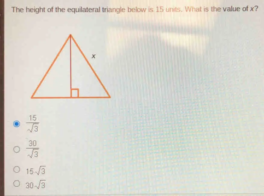 The height of the equilateral triangle below is 15 units. What is the value of x? frac 15 square root of 3 frac 30 square root of 3 15 square root of 3 30 square root of 3