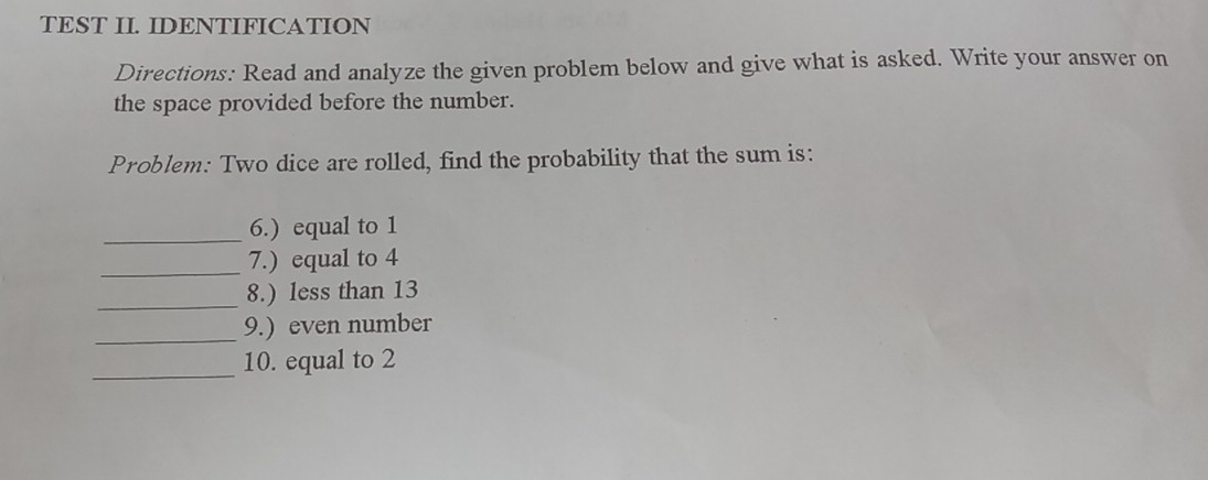 TEST IL IDENTIFICATION Directions: Read and analyze the given problem below and give what is asked. Write your answer on the space provided before the number. Problem: Two dice are rolled, find the probability that the sum is: 6. equal to 1 7. equal to 4 8. less than 13 _ 9. even number _ 10. equal to 2
