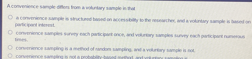 A convenience sample differs from a voluntary sample in that a convenience sample is structured based on accessibility to the researcher, and a voluntary sample is based on participant interest. convenience samples survey each participant once, and voluntary samples survey each participant numerous times. convenience sampling is a method of random sampling, and a voluntary sample is not. convenience sampling is not a probability-based method, and voluntary sampling is
