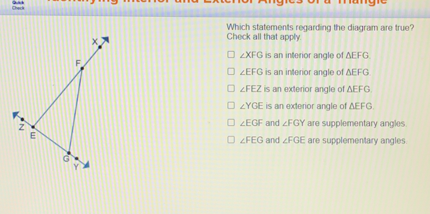 Which statements regarding the diagram are true? Check all that apply. angle XFG is an interior anale of Delta EFG angle EFG is an interior angle of Delta EFG angle FEZ is an exterior angle of Delta EFG angle YGE is an exterior angle of Delta EFG angle EGF and angle FGY are supplementary angles angle FEG and angle FGE are supplementary angles.