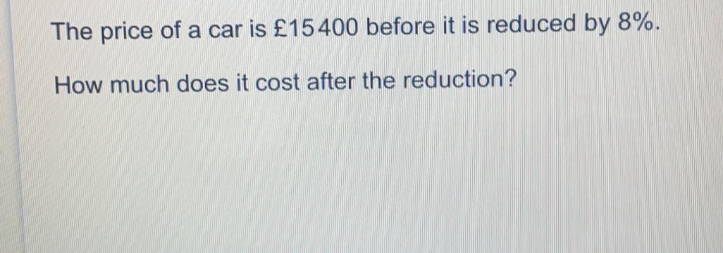 The price of a car is £15400 before it is reduced by 8%. How much does it cost after the reduction?