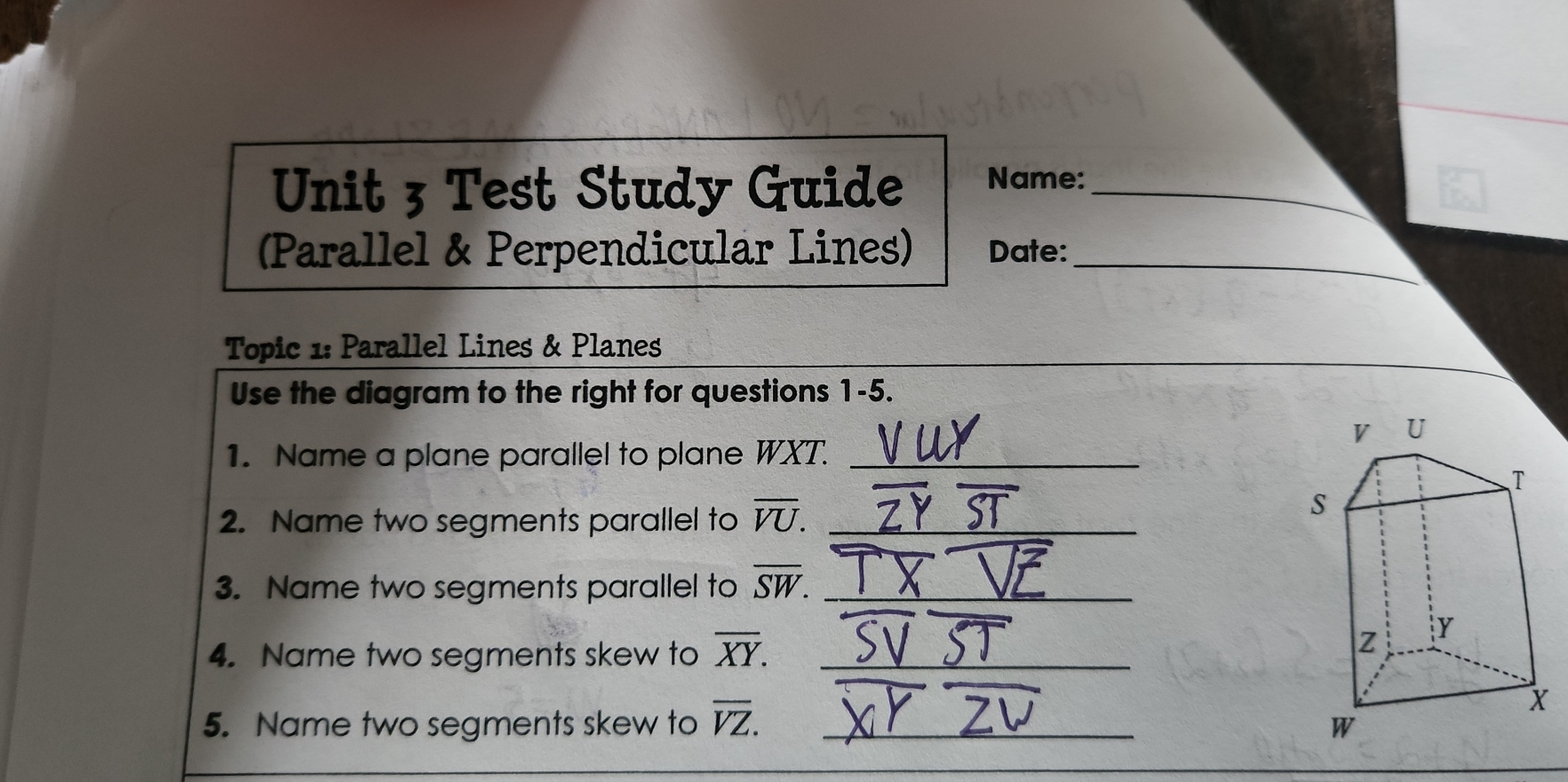 Unit 3 Test Study Guide Name:_ Parallel & Perpendicular Lines Date:_ Topic 1: Parallel Lines & Planes Use the diagram to the right for questions 1-5. 1. Name a plane parallel to plane WXT._ 2. Name two segments parallel to overline VU. _ 3. Name two segments parallel to overline SW. _ 4. Name two segments skew to overline XY. _ 5. Name two segments skew to overline VZ. _