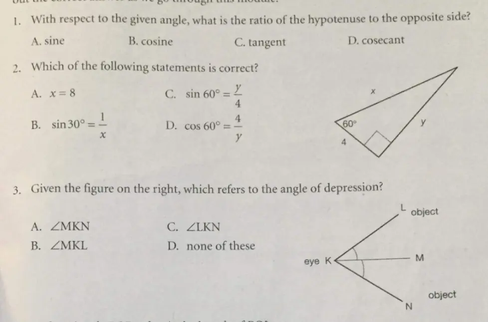 1. With respect to the given angle, what is the ratio of the hypotenuse to the opposite side? A. sine B. cosine C. tangent D. cosecant 2. Which of the following statements is correct? c. sin 60 ° = y/4 A. x=8 B. sin 30 ° = 1/x D. cos 60 ° = 4/y 3. Given the figure on the right, which refers to the angle of depression? A. angle MKN C. angle LKN B. angle MKL D. none of these ct