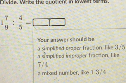 Divide. Write the quotient in lowest terms. 1 7/9 / 4/5 =square Your answer should be a simplifed proper fraction, like 3/5 a simplifed improper fraction, like 7/4 a mixed number, like 13/4