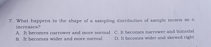 7. What happens to the shape of a sampling distribution of sample means as n increases? A. It becomes narrower and more normal C. It becomes narrower and bimodal B. It becomes wider and more normal D. It becomes wider and skewed right