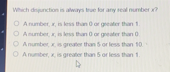 Which disjunction is always true for any real number x? A number, x, is less than 0 or greater than 1. A number, x, is less than 0 or greater than 0. A number, x, is greater than 5 or less than 10. - A number, x, is greater than 5 or less than 1.