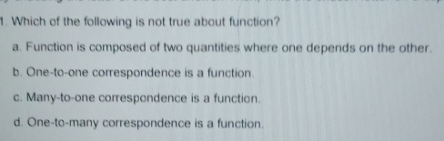 1. Which of the following is not true about function? a. Function is composed of two quantities where one depends on the other. b. One-to-one correspondence is a function. c. Many-to-one correspondence is a function. d. One-to-many correspondence is a function..