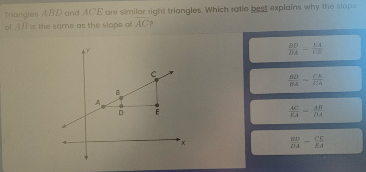 Triangles ABD and ACE are similar right triangles. Which ratio best explains why the slope of AB is the same as the slope of AC ？ BD/DA = EA/CE BD/BA = CE/CA AC/EA = AB/DA BD/DA = CE/EA